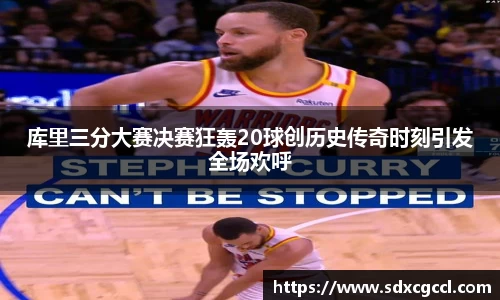库里三分大赛决赛狂轰20球创历史传奇时刻引发全场欢呼