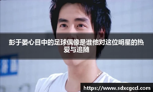 彭于晏心目中的足球偶像是谁他对这位明星的热爱与追随