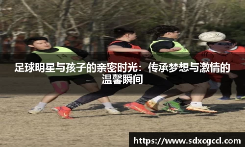 足球明星与孩子的亲密时光：传承梦想与激情的温馨瞬间